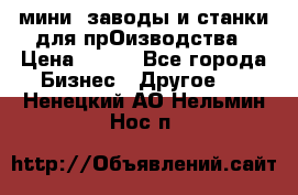 мини- заводы и станки для прОизводства › Цена ­ 100 - Все города Бизнес » Другое   . Ненецкий АО,Нельмин Нос п.